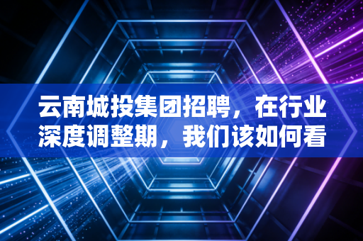 云南城投集团招聘，在行业深度调整期，我们该如何看待这家国企的求贤令？