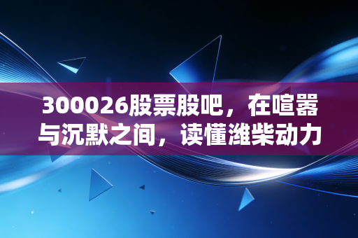 300026股票股吧，在喧嚣与沉默之间，读懂潍柴动力的周期宿命