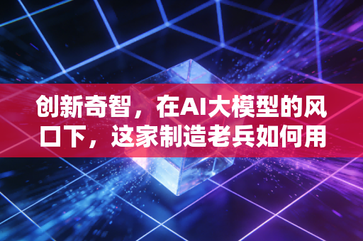 创新奇智，在AI大模型的风口下，这家制造老兵如何用技术重塑工业脉搏？