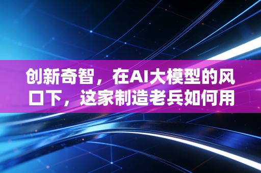 创新奇智，在AI大模型的风口下，这家制造老兵如何用技术重塑工业脉搏？