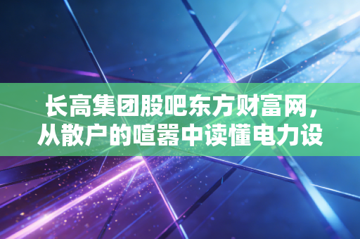 长高集团股吧东方财富网,从散户的喧嚣中读懂电力设备股的冷门逻辑