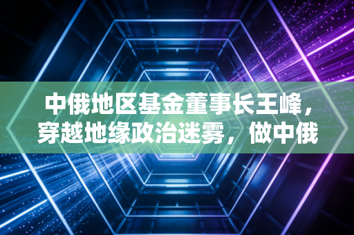 中俄地区基金董事长王峰，穿越地缘政治迷雾，做中俄经贸的长期主义者