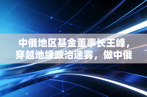 中俄地区基金董事长王峰，穿越地缘政治迷雾，做中俄经贸的长期主义者