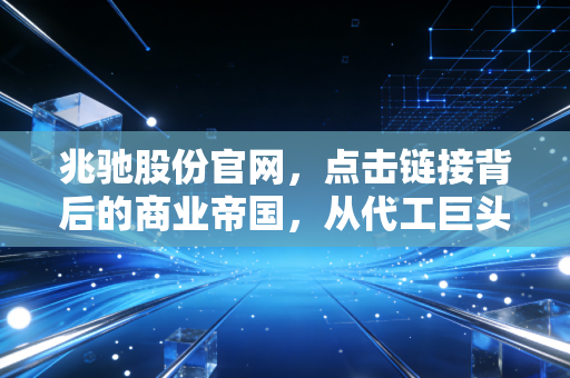 兆驰股份官网，点击链接背后的商业帝国，从代工巨头到隐形冠军的进阶之路