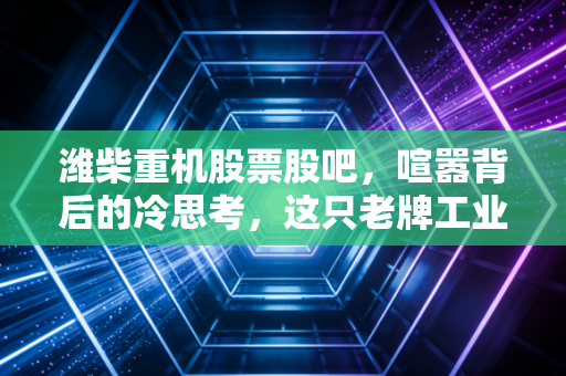 潍柴重机股票股吧，喧嚣背后的冷思考，这只老牌工业股还有多少想象力？