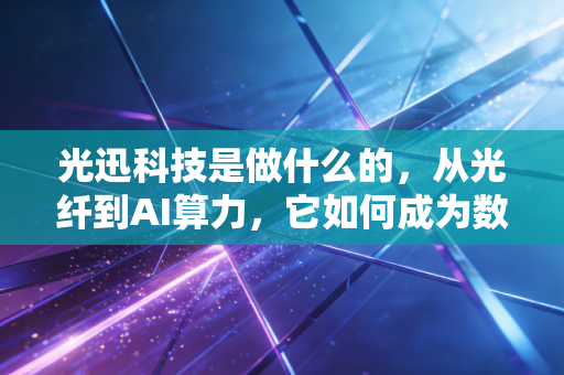 光迅科技是做什么的，从光纤到AI算力，它如何成为数字世界的血管建造者