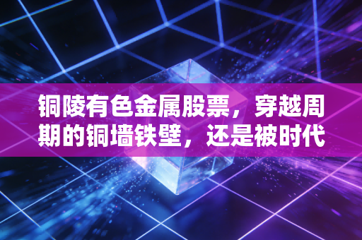 铜陵有色金属股票，穿越周期的铜墙铁壁，还是被时代遗忘的工业巨兽？