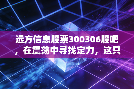 远方信息股票300306股吧，在震荡中寻找定力，这只创业板老兵还能走多远？