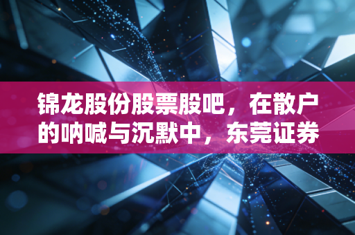 锦龙股份股票股吧,在散户的呐喊与沉默中,东莞证券的上市梦还有多远?