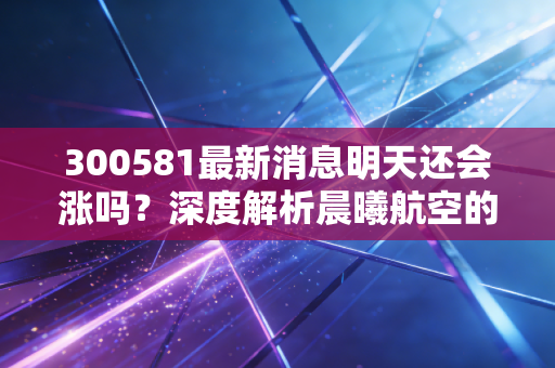300581最新消息明天还会涨吗?深度解析晨曦航空的后市逻辑与散户生存法则