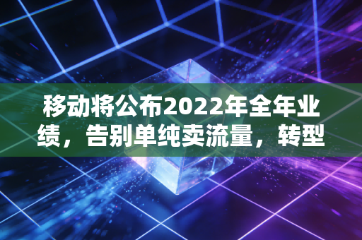 移动将公布2022年全年业绩，告别单纯卖流量，转型阵痛后的大象真的起舞了吗？