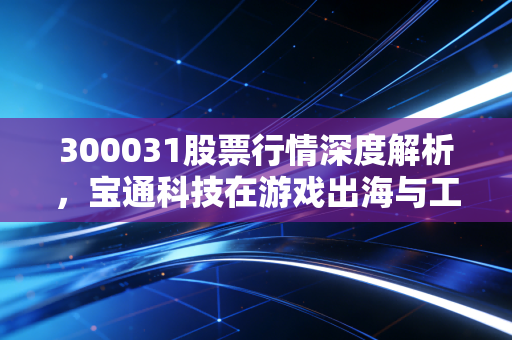 300031股票行情深度解析，宝通科技在游戏出海与工业互联网的双轮驱动下还能飞多高？