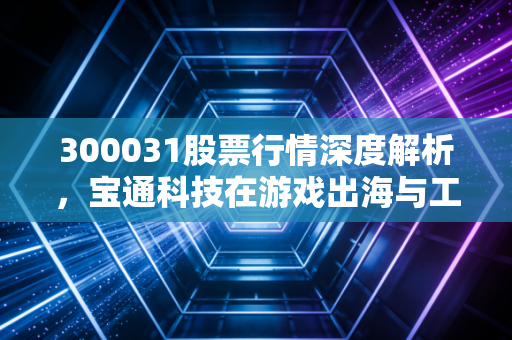 300031股票行情深度解析，宝通科技在游戏出海与工业互联网的双轮驱动下还能飞多高？