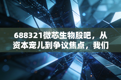 688321微芯生物股吧，从资本宠儿到争议焦点，我们该如何重新审视这家原创新药企？