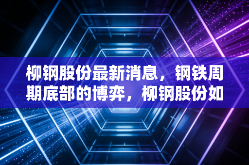 柳钢股份最新消息，钢铁周期底部的博弈，柳钢股份如何穿越寒冬寻找新增长极？