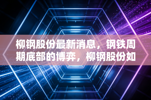 柳钢股份最新消息，钢铁周期底部的博弈，柳钢股份如何穿越寒冬寻找新增长极？