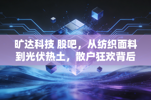 旷达科技 股吧,从纺织面料到光伏热土,散户狂欢背后的冷思考