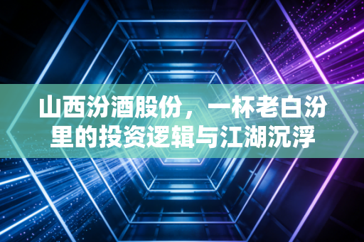 山西汾酒股份，一杯老白汾里的投资逻辑与江湖沉浮