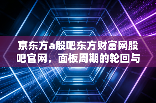 京东方a股吧东方财富网股吧官网，面板周期的轮回与散户的坚守，我们到底在博弈什么？