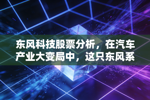 东风科技股票分析，在汽车产业大变局中，这只东风系老将能否借势起飞？