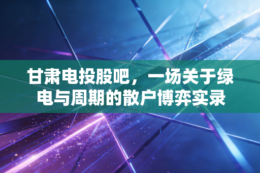 甘肃电投股吧，一场关于绿电与周期的散户博弈实录