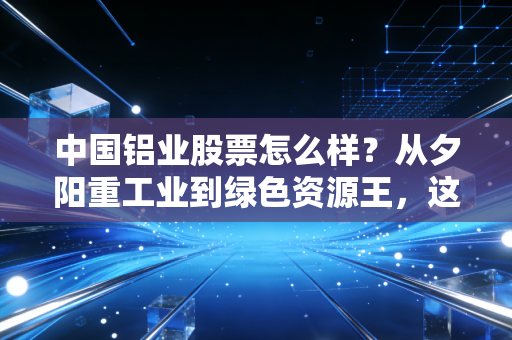 中国铝业股票怎么样?从夕阳重工业到绿色资源王,这只周期股还能不能打?