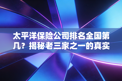 太平洋保险公司排名全国第几?揭秘老三家之一的真实实力与选择逻辑
