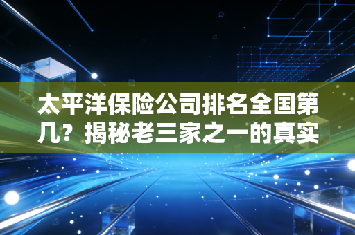 太平洋保险公司排名全国第几？揭秘老三家之一的真实实力与选择逻辑