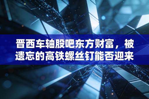 晋西车轴股吧东方财富,被遗忘的高铁螺丝钉能否迎来第二春?——一个老股民的自白