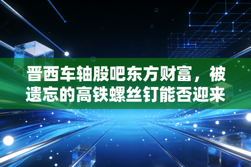 晋西车轴股吧东方财富,被遗忘的高铁螺丝钉能否迎来第二春?——一个老股民的自白