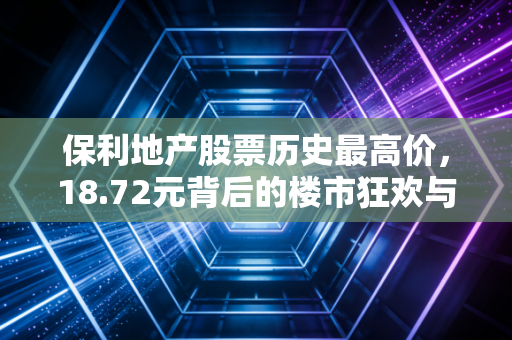 保利地产股票历史最高价,18.72元背后的楼市狂欢与投资冷思考