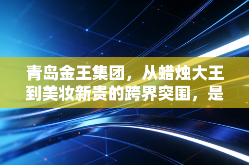 青岛金王集团,从蜡烛大王到美妆新贵的跨界突围,是资本腾飞还是实业深耕?