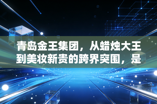 青岛金王集团,从蜡烛大王到美妆新贵的跨界突围,是资本腾飞还是实业深耕?