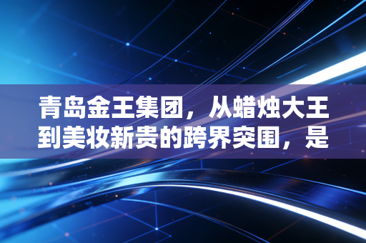 青岛金王集团，从蜡烛大王到美妆新贵的跨界突围，是资本腾飞还是实业深耕？