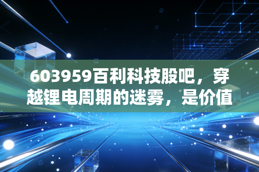 603959百利科技股吧,穿越锂电周期的迷雾,是价值洼地还是情绪的囚笼?