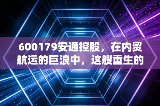 600179安通控股,在内贸航运的巨浪中,这艘重生的巨轮能驶多远?