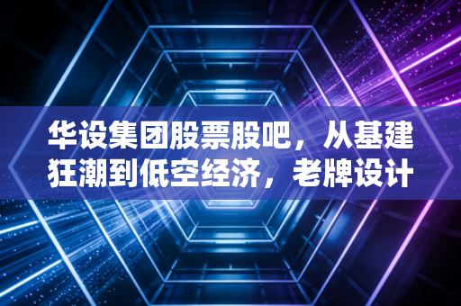 华设集团股票股吧，从基建狂潮到低空经济，老牌设计院的第二春真的来了吗？