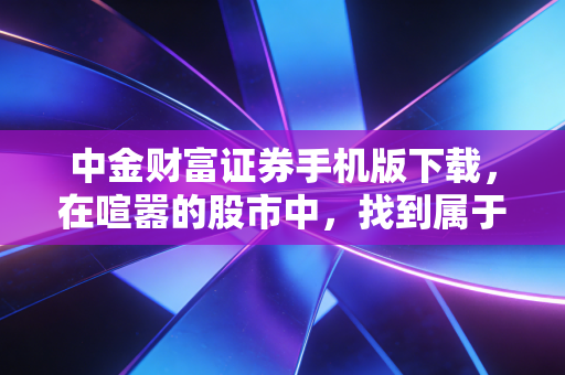 中金财富证券手机版下载，在喧嚣的股市中，找到属于你的那把静音键