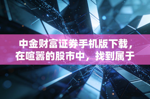 中金财富证券手机版下载，在喧嚣的股市中，找到属于你的那把静音键