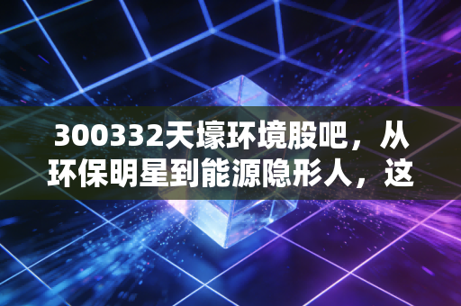 300332天壕环境股吧，从环保明星到能源隐形人，这只股到底还能不能拿？