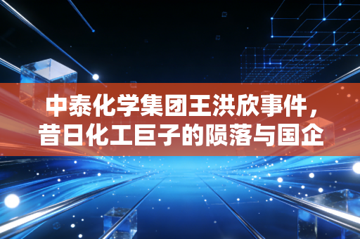 中泰化学集团王洪欣事件，昔日化工巨子的陨落与国企治理的深层痛点