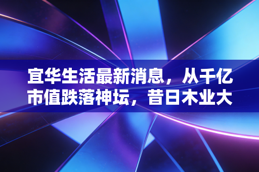 宜华生活最新消息，从千亿市值跌落神坛，昔日木业大王退市后的沉浮录与投资者警示