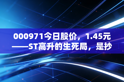 000971今日股价，1.45元——ST高升的生死局，是抄底良机还是价值陷阱？