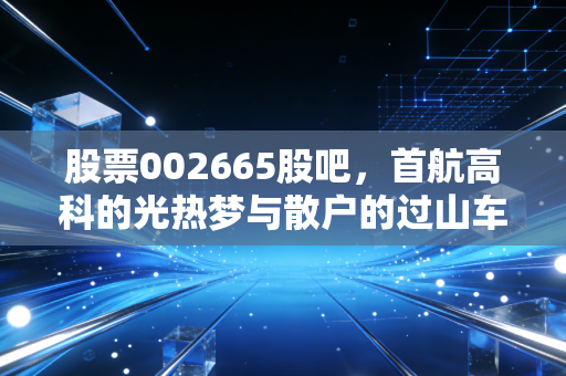 股票002665股吧，首航高科的光热梦与散户的过山车人生