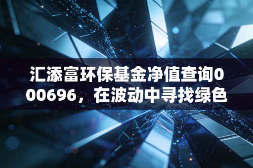 汇添富环保基金净值查询000696，在波动中寻找绿色机遇，聊聊我的环保投资心路历程