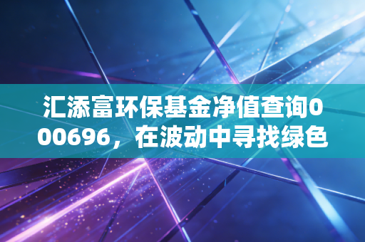 汇添富环保基金净值查询000696，在波动中寻找绿色机遇，聊聊我的环保投资心路历程