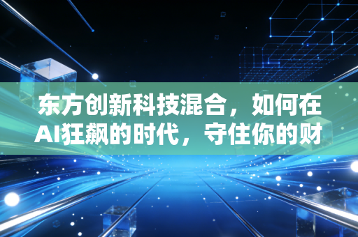 东方创新科技混合，如何在AI狂飙的时代，守住你的财富增值密码？