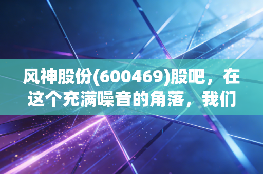风神股份(600469)股吧，在这个充满噪音的角落，我们聊聊轮胎里的真实江湖