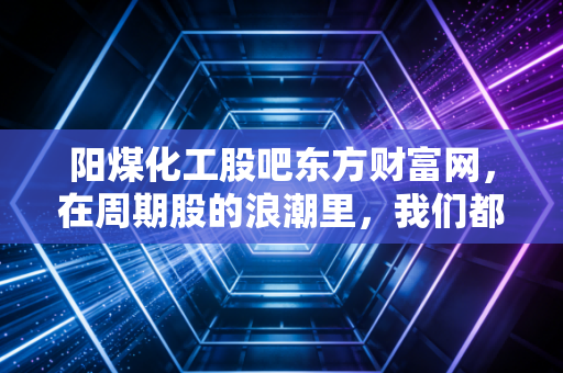 阳煤化工股吧东方财富网，在周期股的浪潮里，我们都是寻找彼岸的摆渡人