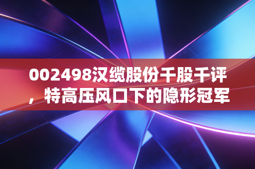 002498汉缆股份千股千评,特高压风口下的隐形冠军,是稳健底仓还是潜伏黑马?